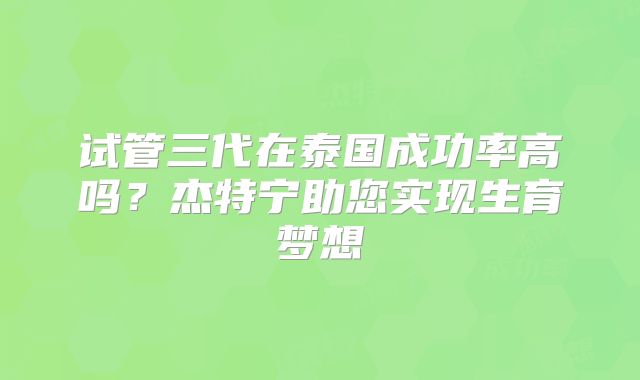 试管三代在泰国成功率高吗？杰特宁助您实现生育梦想