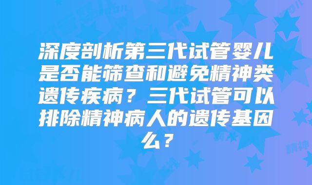 深度剖析第三代试管婴儿是否能筛查和避免精神类遗传疾病？三代试管可以排除精神病人的遗传基因么？