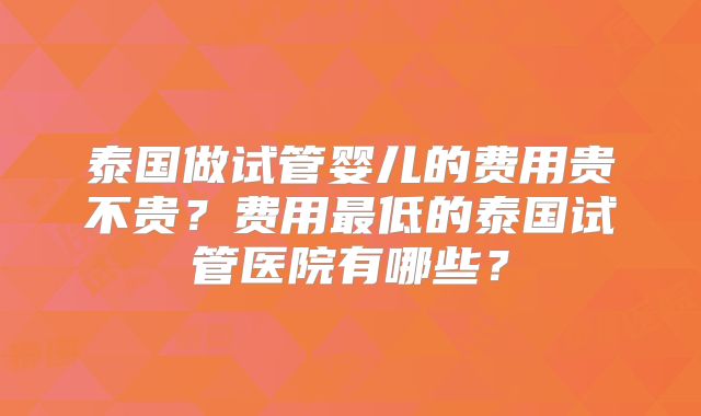 泰国做试管婴儿的费用贵不贵?费用最低的泰国试管医院有哪些?