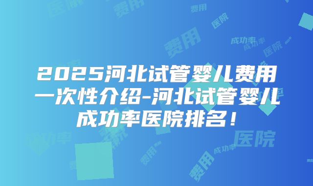2025河北试管婴儿费用一次性介绍-河北试管婴儿成功率医院排名！
