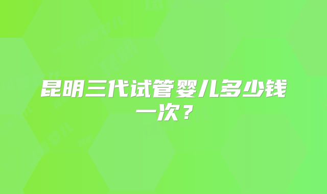 昆明三代试管婴儿多少钱一次?