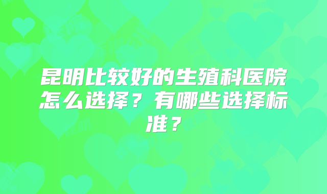 昆明比较好的生殖科医院怎么选择？有哪些选择标准？