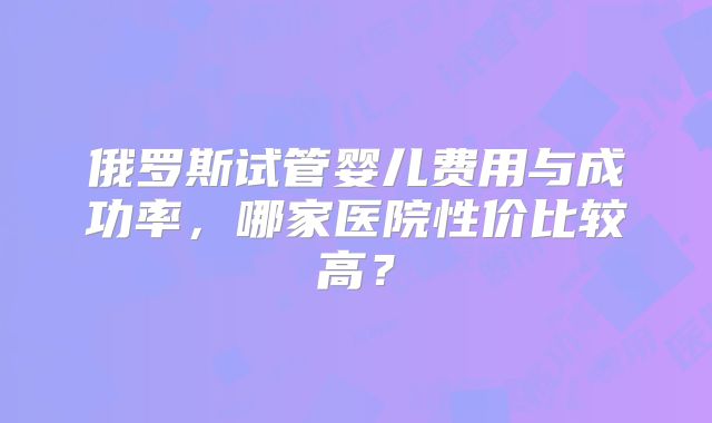 俄罗斯试管婴儿费用与成功率，哪家医院性价比较高？