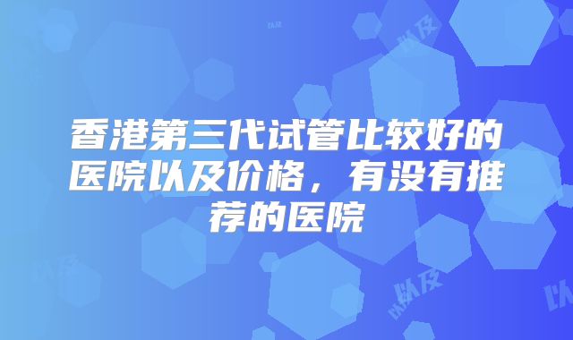 香港第三代试管比较好的医院以及价格，有没有推荐的医院