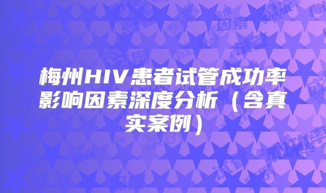 梅州HIV患者试管成功率影响因素深度分析(含真实案例)