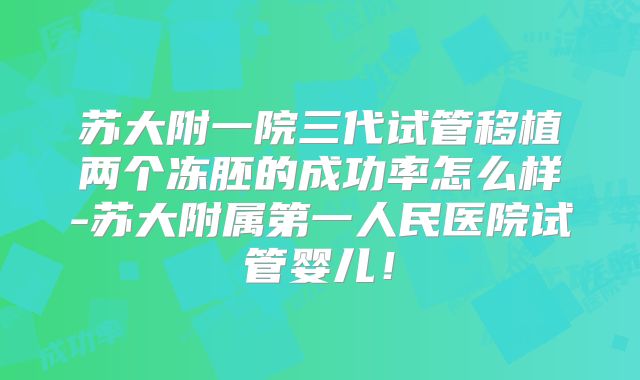 苏大附一院三代试管移植两个冻胚的成功率怎么样-苏大附属第一人民医院试管婴儿！