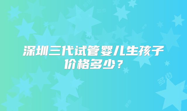 深圳三代试管婴儿生孩子价格多少?