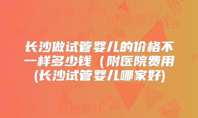 长沙做试管婴儿的价格不一样多少钱(附医院费用(长沙试管婴儿哪家好)