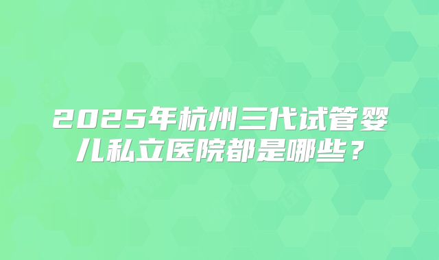 2025年杭州三代试管婴儿私立医院都是哪些?