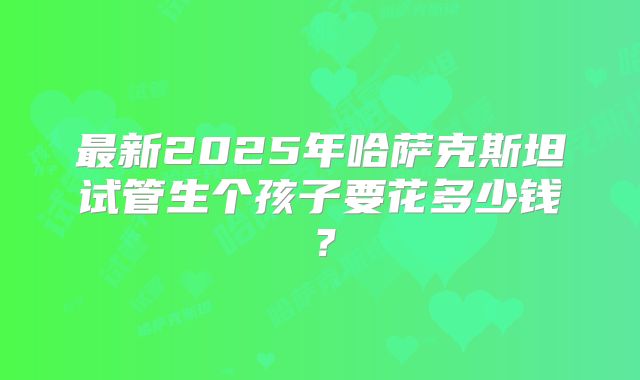 最新2025年哈萨克斯坦试管生个孩子要花多少钱？