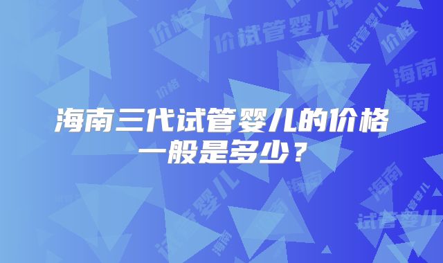 海南三代试管婴儿的价格一般是多少？