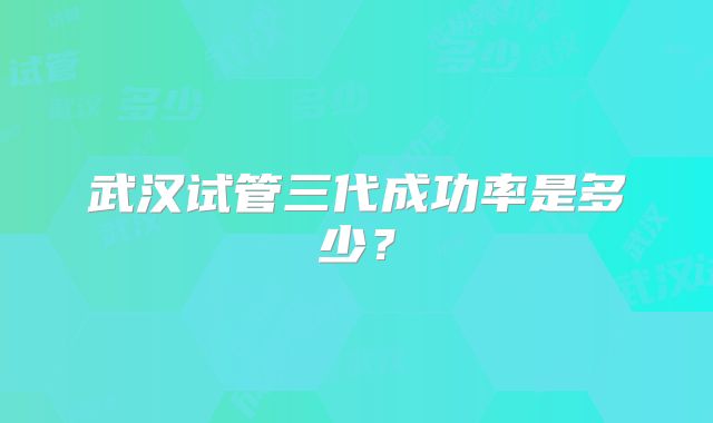武汉试管三代成功率是多少？