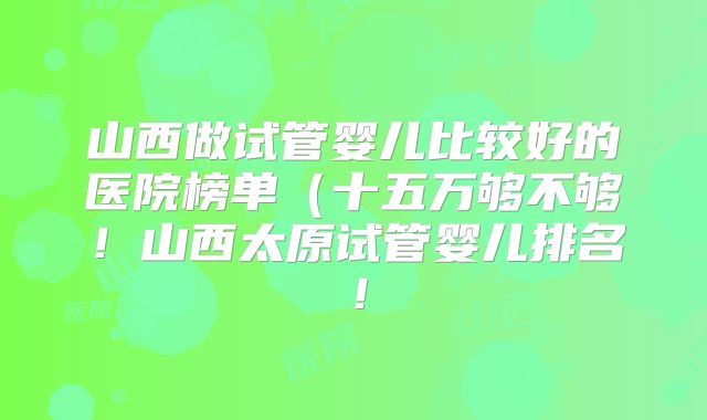 山西做试管婴儿比较好的医院榜单(十五万够不够!山西太原试管婴儿排名!