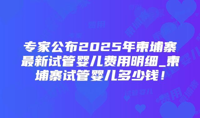 专家公布2025年柬埔寨最新试管婴儿费用明细_柬埔寨试管婴儿多少钱!