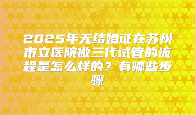 2025年无结婚证在苏州市立医院做三代试管的流程是怎么样的?有哪些步骤