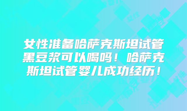 女性准备哈萨克斯坦试管黑豆浆可以喝吗！哈萨克斯坦试管婴儿成功经历！
