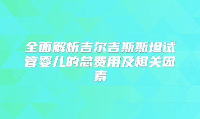 全面解析吉尔吉斯斯坦试管婴儿的总费用及相关因素