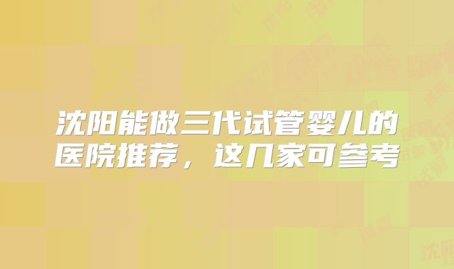 沈阳能做三代试管婴儿的医院推荐,这几家可参考