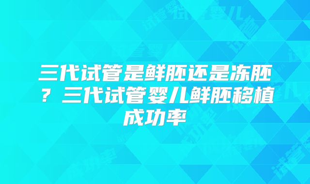 三代试管是鲜胚还是冻胚？三代试管婴儿鲜胚移植成功率