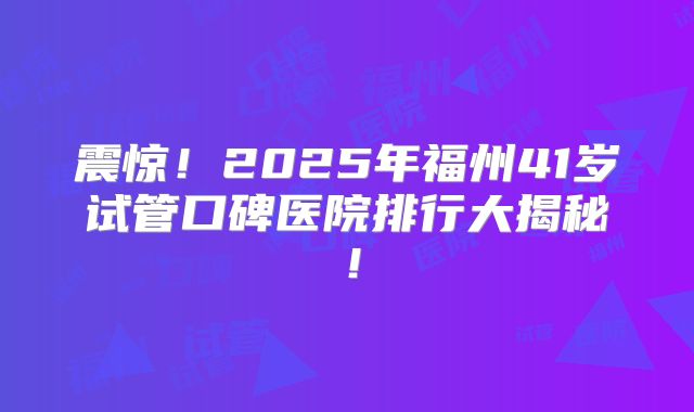 震惊!2025年福州41岁试管口碑医院排行大揭秘!
