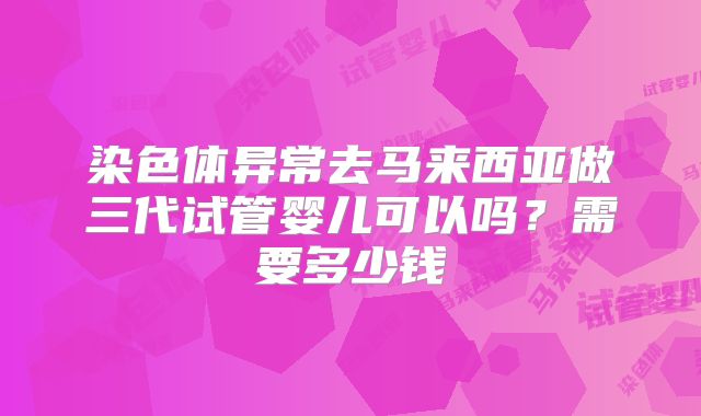 染色体异常去马来西亚做三代试管婴儿可以吗？需要多少钱