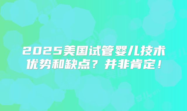 2025美国试管婴儿技术优势和缺点？并非肯定！