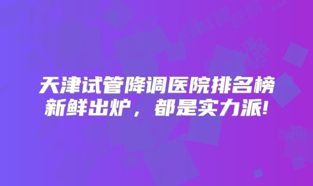 天津试管降调医院排名榜新鲜出炉,都是实力派!