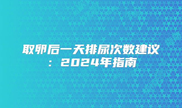 取卵后一天排尿次数建议：2024年指南