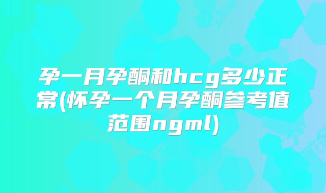 孕一月孕酮和hcg多少正常(怀孕一个月孕酮参考值范围ngml)