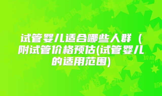 试管婴儿适合哪些人群（附试管价格预估(试管婴儿的适用范围)