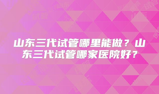 山东三代试管哪里能做?山东三代试管哪家医院好?