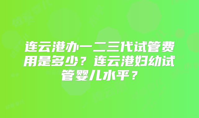 连云港办一二三代试管费用是多少？连云港妇幼试管婴儿水平？