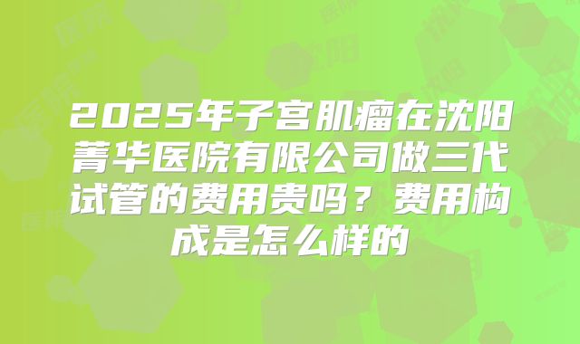 2025年子宫肌瘤在沈阳菁华医院有限公司做三代试管的费用贵吗?费用构成是怎么样的