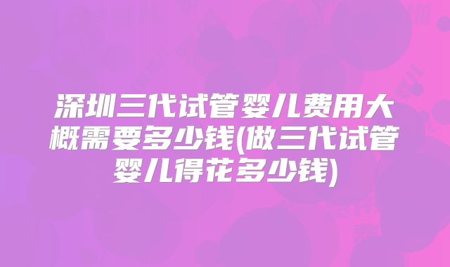 深圳三代试管婴儿费用大概需要多少钱(做三代试管婴儿得花多少钱)