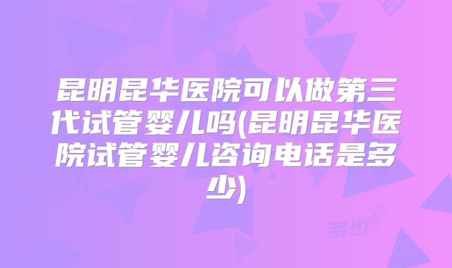 昆明昆华医院可以做第三代试管婴儿吗(昆明昆华医院试管婴儿咨询电话是多少)