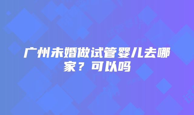 广州未婚做试管婴儿去哪家?可以吗