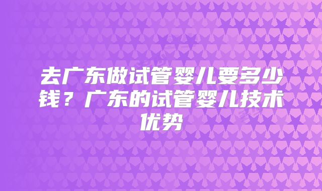 去广东做试管婴儿要多少钱?广东的试管婴儿技术优势