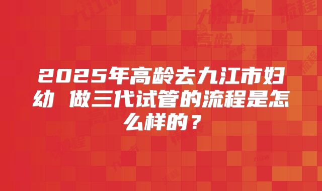 2025年高龄去九江市妇幼 做三代试管的流程是怎么样的？