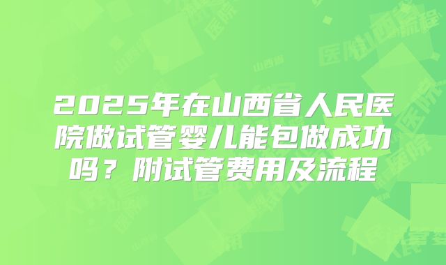 2025年在山西省人民医院做试管婴儿能包做成功吗?附试管费用及流程