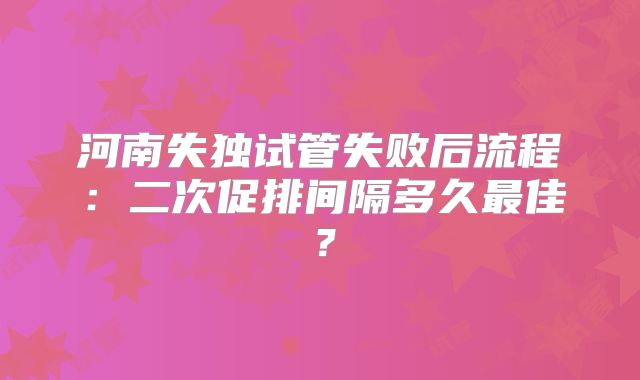 河南失独试管失败后流程:二次促排间隔多久最佳?