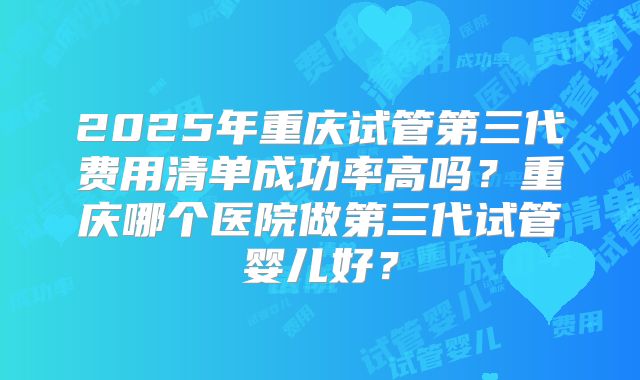 2025年重庆试管第三代费用清单成功率高吗？重庆哪个医院做第三代试管婴儿好？