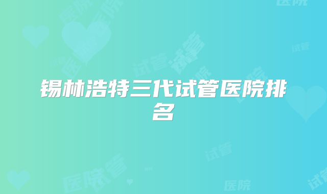 锡林浩特三代试管医院排名