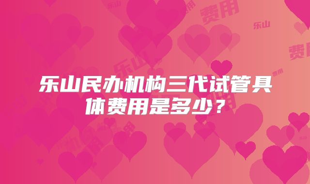 乐山民办机构三代试管具体费用是多少？