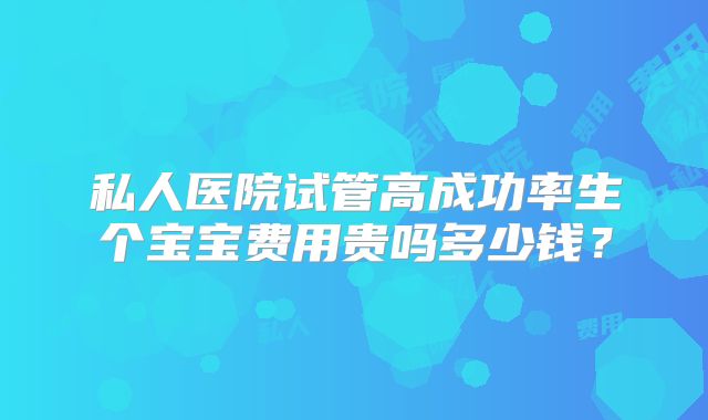 私人医院试管高成功率生个宝宝费用贵吗多少钱?