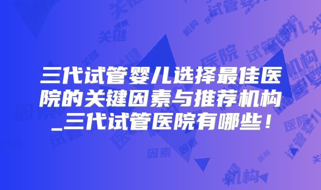 三代试管婴儿选择最佳医院的关键因素与推荐机构_三代试管医院有哪些！