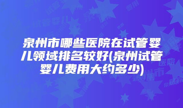 泉州市哪些医院在试管婴儿领域排名较好(泉州试管婴儿费用大约多少)