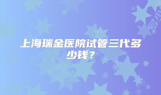 上海瑞金医院试管三代多少钱？