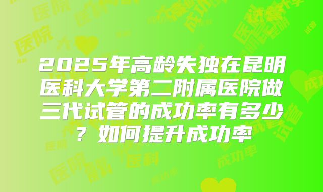 2025年高龄失独在昆明医科大学第二附属医院做三代试管的成功率有多少?如何提升成功率