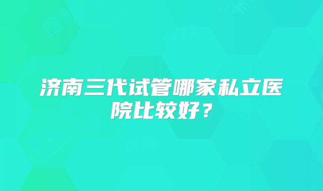 济南三代试管哪家私立医院比较好?