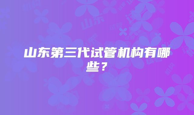 山东第三代试管机构有哪些？